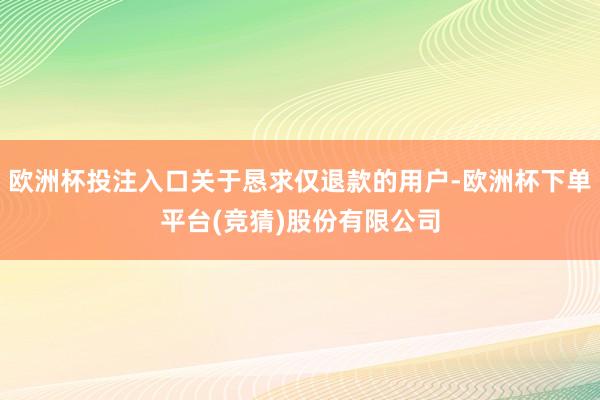 欧洲杯投注入口关于恳求仅退款的用户-欧洲杯下单平台(竞猜)股份有限公司