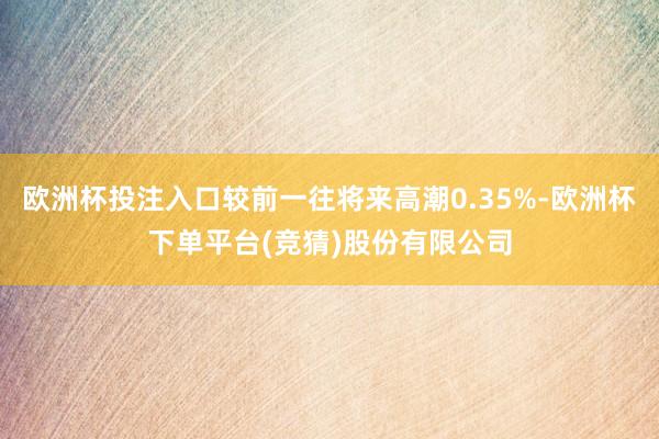 欧洲杯投注入口较前一往将来高潮0.35%-欧洲杯下单平台(竞猜)股份有限公司