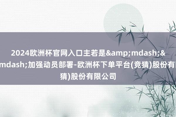 2024欧洲杯官网入口主若是&mdash;&mdash;加强动员部署-欧洲杯下单平台(竞猜)股份有限公司