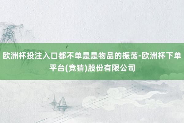 欧洲杯投注入口都不单是是物品的振荡-欧洲杯下单平台(竞猜)股份有限公司