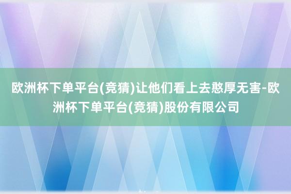 欧洲杯下单平台(竞猜)让他们看上去憨厚无害-欧洲杯下单平台(竞猜)股份有限公司