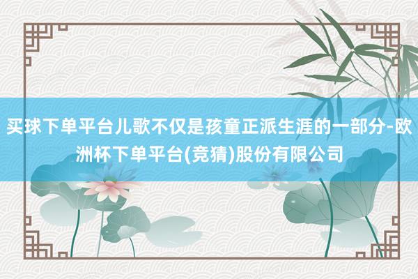 买球下单平台儿歌不仅是孩童正派生涯的一部分-欧洲杯下单平台(竞猜)股份有限公司