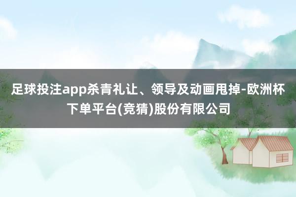 足球投注app杀青礼让、领导及动画甩掉-欧洲杯下单平台(竞猜)股份有限公司