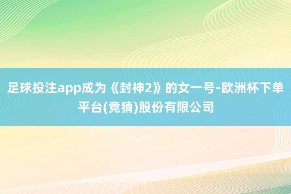 足球投注app成为《封神2》的女一号-欧洲杯下单平台(竞猜)股份有限公司