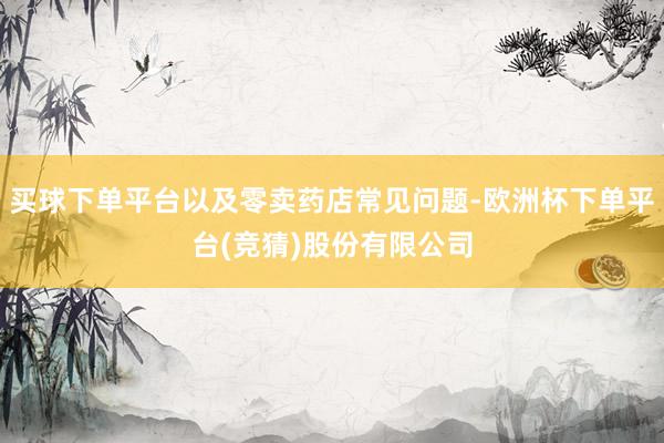 买球下单平台以及零卖药店常见问题-欧洲杯下单平台(竞猜)股份有限公司