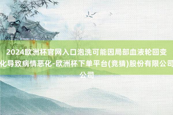 2024欧洲杯官网入口泡洗可能因局部血液轮回变化导致病情恶化-欧洲杯下单平台(竞猜)股份有限公司