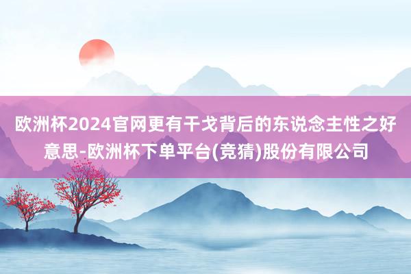 欧洲杯2024官网更有干戈背后的东说念主性之好意思-欧洲杯下单平台(竞猜)股份有限公司