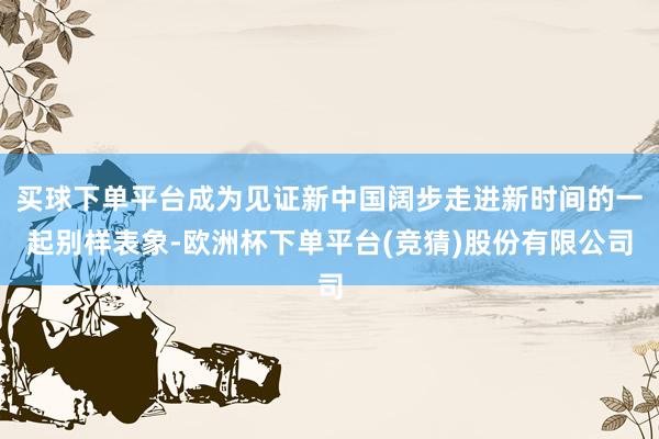 买球下单平台成为见证新中国阔步走进新时间的一起别样表象-欧洲杯下单平台(竞猜)股份有限公司