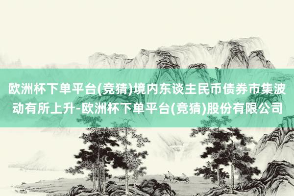 欧洲杯下单平台(竞猜)境内东谈主民币债券市集波动有所上升-欧洲杯下单平台(竞猜)股份有限公司