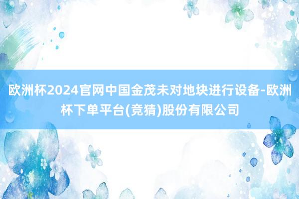 欧洲杯2024官网中国金茂未对地块进行设备-欧洲杯下单平台(竞猜)股份有限公司