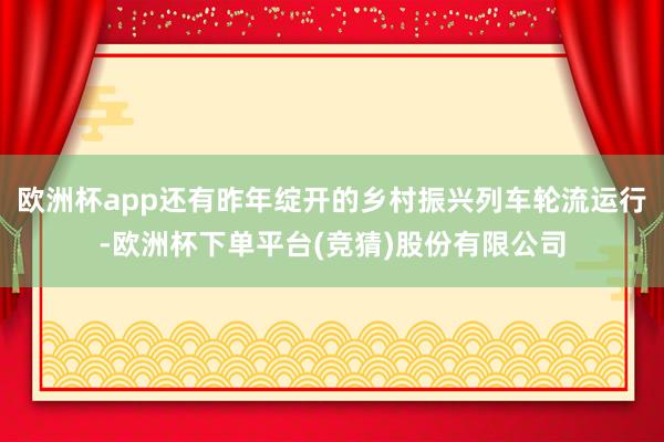 欧洲杯app还有昨年绽开的乡村振兴列车轮流运行-欧洲杯下单平台(竞猜)股份有限公司
