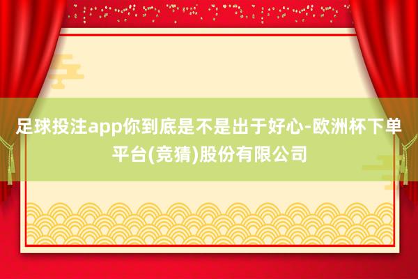 足球投注app你到底是不是出于好心-欧洲杯下单平台(竞猜)股份有限公司