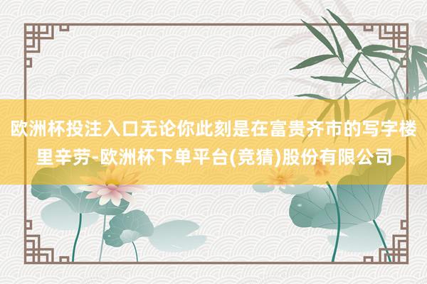 欧洲杯投注入口无论你此刻是在富贵齐市的写字楼里辛劳-欧洲杯下单平台(竞猜)股份有限公司