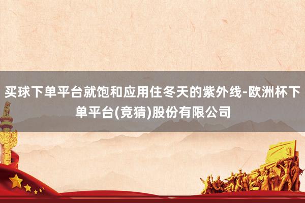 买球下单平台就饱和应用住冬天的紫外线-欧洲杯下单平台(竞猜)股份有限公司