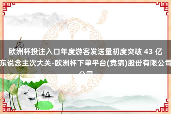 欧洲杯投注入口年度游客发送量初度突破 43 亿东说念主次大关-欧洲杯下单平台(竞猜)股份有限公司