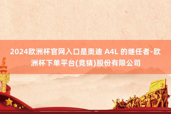 2024欧洲杯官网入口是奥迪 A4L 的继任者-欧洲杯下单平台(竞猜)股份有限公司