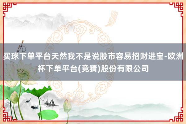买球下单平台天然我不是说股市容易招财进宝-欧洲杯下单平台(竞猜)股份有限公司