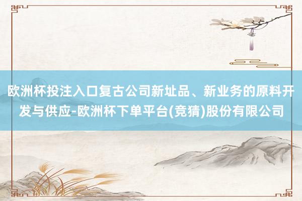 欧洲杯投注入口复古公司新址品、新业务的原料开发与供应-欧洲杯下单平台(竞猜)股份有限公司