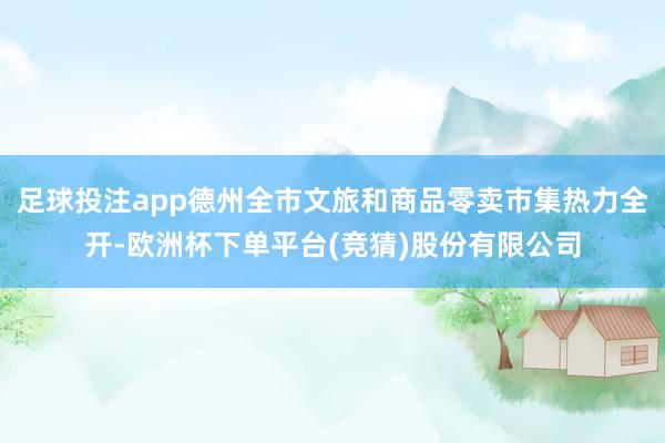 足球投注app德州全市文旅和商品零卖市集热力全开-欧洲杯下单平台(竞猜)股份有限公司