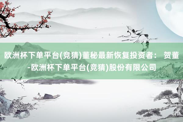欧洲杯下单平台(竞猜)董秘最新恢复投资者： 贺董-欧洲杯下单平台(竞猜)股份有限公司