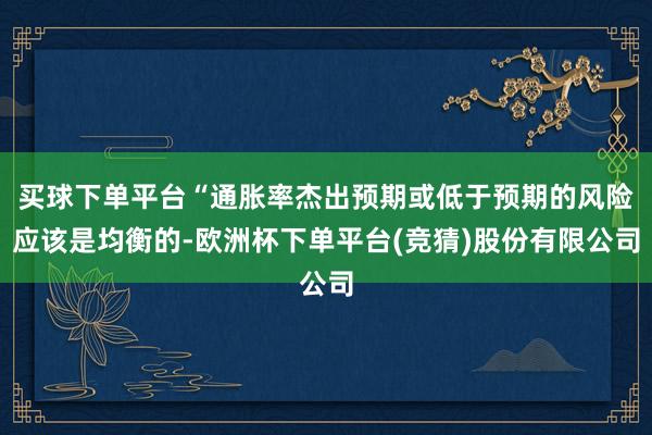买球下单平台“通胀率杰出预期或低于预期的风险应该是均衡的-欧洲杯下单平台(竞猜)股份有限公司