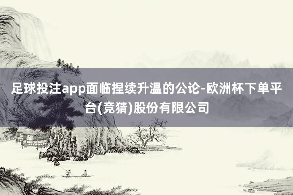 足球投注app　　面临捏续升温的公论-欧洲杯下单平台(竞猜)股份有限公司