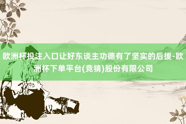 欧洲杯投注入口让好东谈主功德有了坚实的后援-欧洲杯下单平台(竞猜)股份有限公司