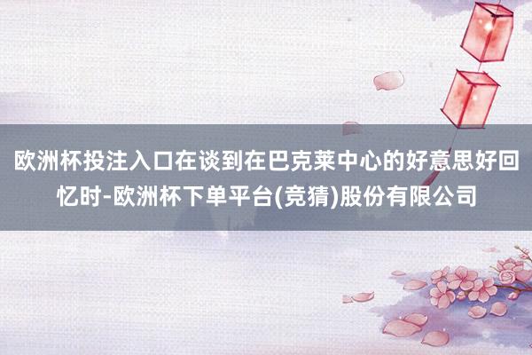 欧洲杯投注入口在谈到在巴克莱中心的好意思好回忆时-欧洲杯下单平台(竞猜)股份有限公司