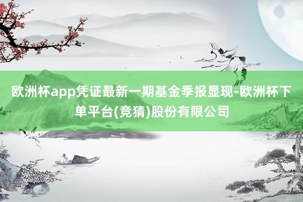 欧洲杯app凭证最新一期基金季报显现-欧洲杯下单平台(竞猜)股份有限公司