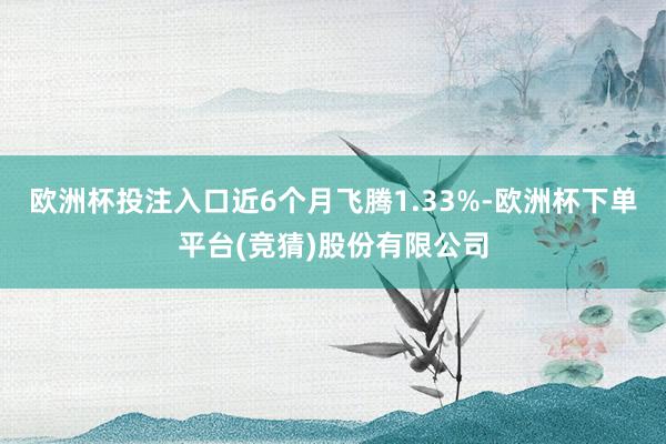 欧洲杯投注入口近6个月飞腾1.33%-欧洲杯下单平台(竞猜)股份有限公司