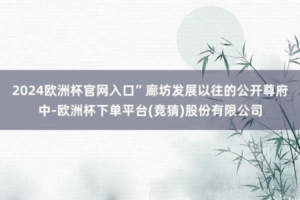 2024欧洲杯官网入口”　　廊坊发展以往的公开尊府中-欧洲杯下单平台(竞猜)股份有限公司
