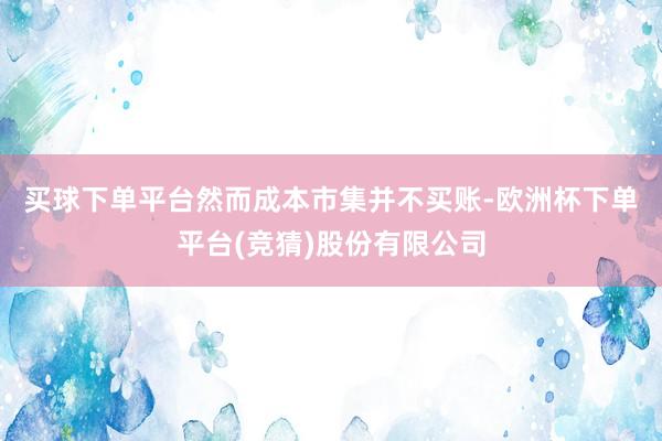 买球下单平台　　然而成本市集并不买账-欧洲杯下单平台(竞猜)股份有限公司