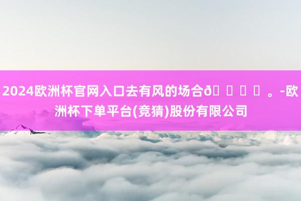 2024欧洲杯官网入口去有风的场合🕊️。-欧洲杯下单平台(竞猜)股份有限公司
