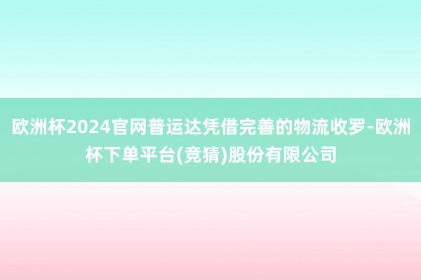 欧洲杯2024官网普运达凭借完善的物流收罗-欧洲杯下单平台(竞猜)股份有限公司