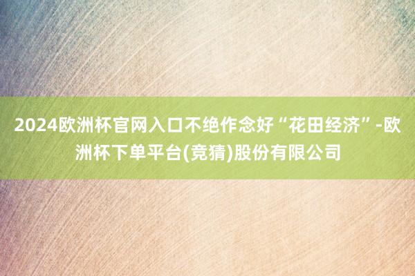 2024欧洲杯官网入口不绝作念好“花田经济”-欧洲杯下单平台(竞猜)股份有限公司