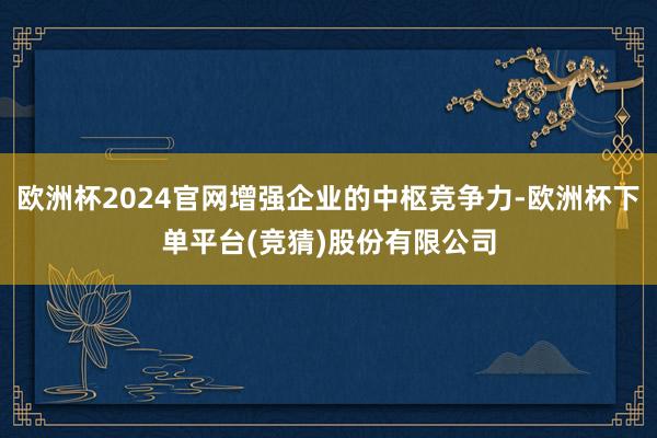 欧洲杯2024官网增强企业的中枢竞争力-欧洲杯下单平台(竞猜)股份有限公司