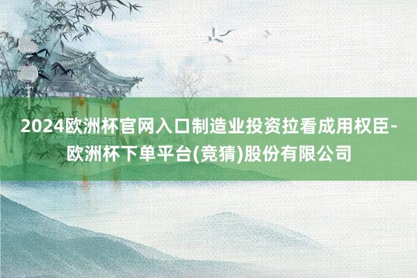 2024欧洲杯官网入口制造业投资拉看成用权臣-欧洲杯下单平台(竞猜)股份有限公司