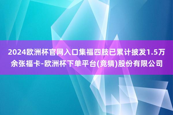 2024欧洲杯官网入口集福四肢已累计披发1.5万余张福卡-欧洲杯下单平台(竞猜)股份有限公司