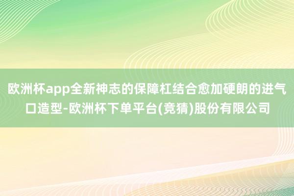 欧洲杯app全新神志的保障杠结合愈加硬朗的进气口造型-欧洲杯下单平台(竞猜)股份有限公司