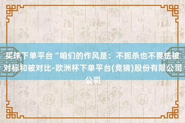 买球下单平台“咱们的作风是：不扼杀也不畏怯被对标和被对比-欧洲杯下单平台(竞猜)股份有限公司