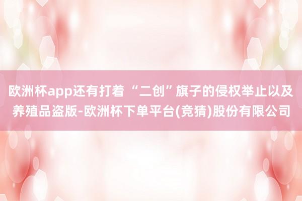 欧洲杯app还有打着 “二创”旗子的侵权举止以及养殖品盗版-欧洲杯下单平台(竞猜)股份有限公司