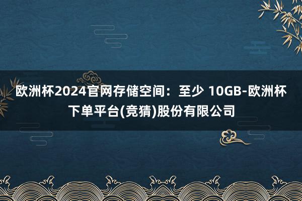 欧洲杯2024官网存储空间：至少 10GB-欧洲杯下单平台(竞猜)股份有限公司