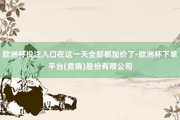 欧洲杯投注入口在这一天全部都加价了-欧洲杯下单平台(竞猜)股份有限公司