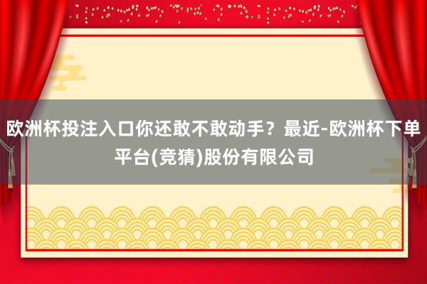 欧洲杯投注入口你还敢不敢动手？最近-欧洲杯下单平台(竞猜)股份有限公司