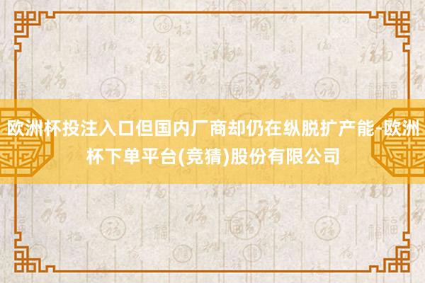 欧洲杯投注入口但国内厂商却仍在纵脱扩产能-欧洲杯下单平台(竞猜)股份有限公司