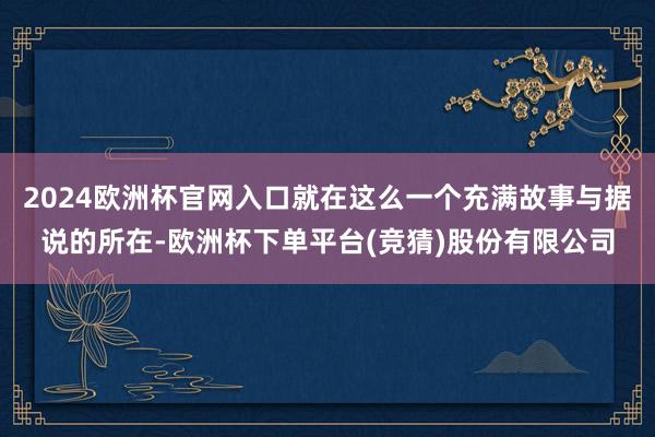 2024欧洲杯官网入口就在这么一个充满故事与据说的所在-欧洲杯下单平台(竞猜)股份有限公司