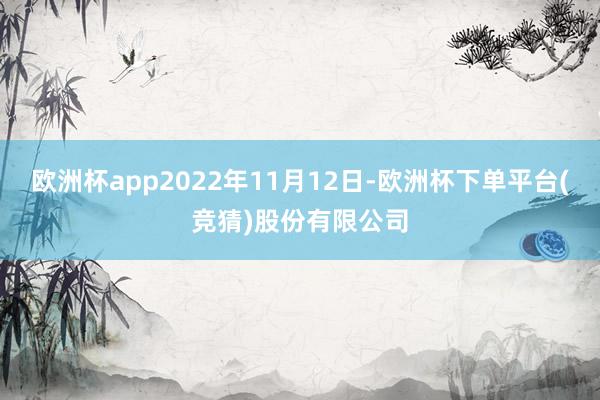 欧洲杯app2022年11月12日-欧洲杯下单平台(竞猜)股份有限公司