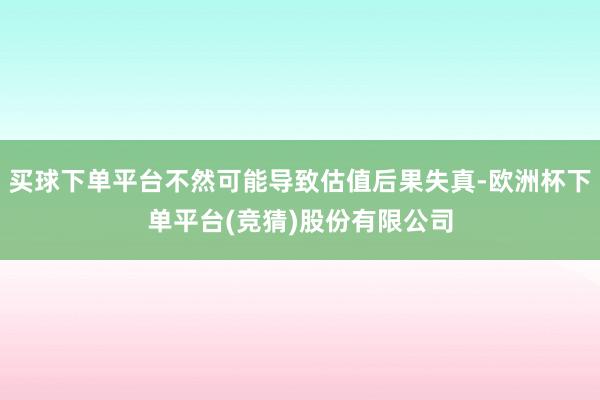 买球下单平台不然可能导致估值后果失真-欧洲杯下单平台(竞猜)股份有限公司