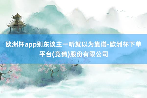 欧洲杯app别东谈主一听就以为靠谱-欧洲杯下单平台(竞猜)股份有限公司