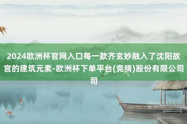 2024欧洲杯官网入口每一款齐玄妙融入了沈阳故宫的建筑元素-欧洲杯下单平台(竞猜)股份有限公司